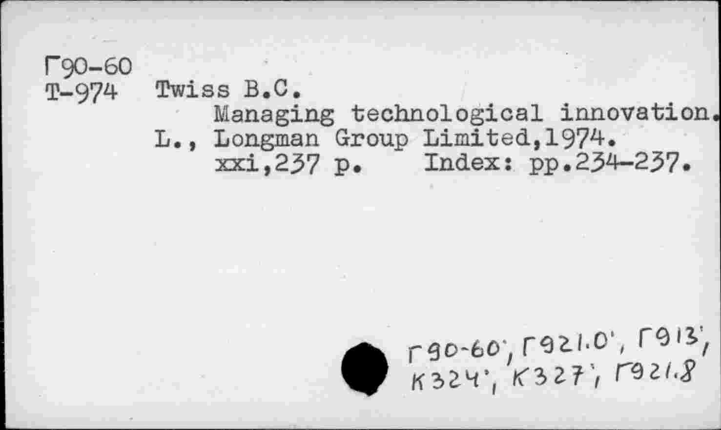 ﻿F90-60
T-974 Twiss B.C.
Managing technological innovation L., Longman Group Limited,1974.
xxi,237 p. Index: pp.234-237.
rgo-6o'. rezi-O', COiV, K32H’(